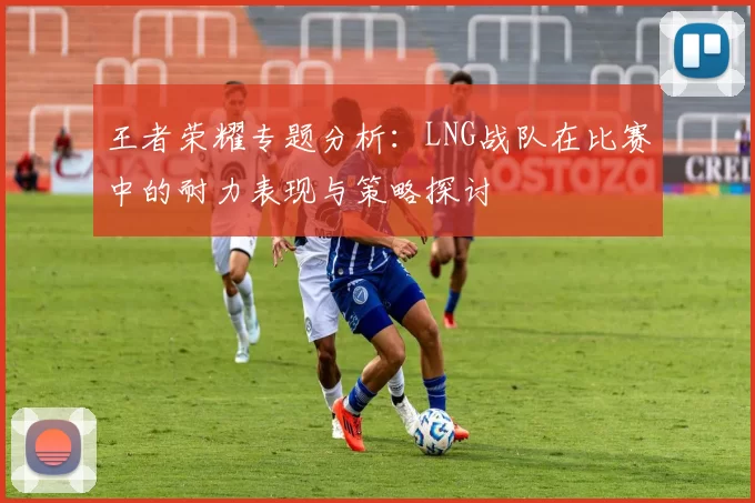 王者荣耀专题分析：LNG战队在比赛中的耐力表现与策略探讨