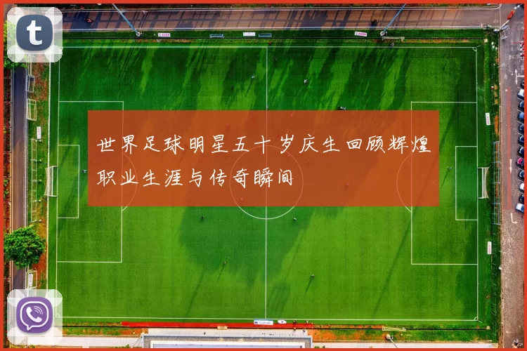 世界足球明星五十岁庆生回顾辉煌职业生涯与传奇瞬间