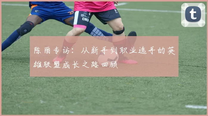 陈丽专访：从新手到职业选手的英雄联盟成长之路回顾